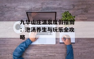九华山庄温泉度假指南：泡汤养生与玩乐全攻略