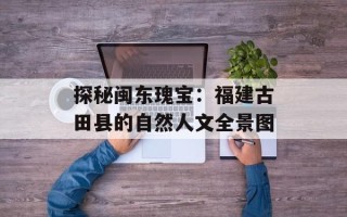 探秘闽东瑰宝：福建古田县的自然人文全景图