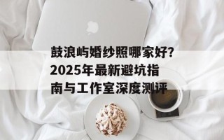 鼓浪屿婚纱照哪家好？2025年最新避坑指南与工作室深度测评