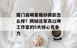 厦门启明星婚纱摄影怎么样？揭秘这家高口碑工作室的5大核心竞争力