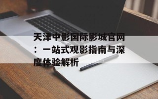 天津中影国际影城官网：一站式观影指南与深度体验解析