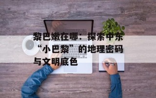 黎巴嫩在哪：探索中东“小巴黎”的地理密码与文明底色