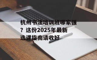 杭州书法培训班哪家强？这份2025年最新选课指南请收好