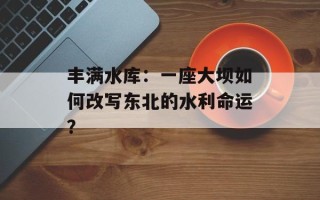 丰满水库：一座大坝如何改写东北的水利命运？