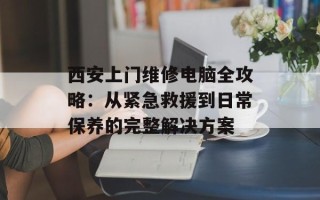 西安上门维修电脑全攻略：从紧急救援到日常保养的完整解决方案