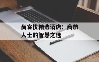 尚客优精选酒店：商旅人士的智慧之选