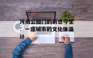 河南公园门的前世今生：一座城市的文化体温计