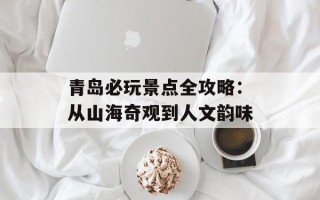 青岛必玩景点全攻略：从山海奇观到人文韵味