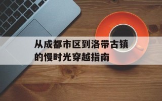 从成都市区到洛带古镇的慢时光穿越指南