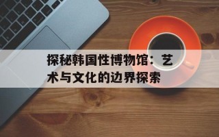 探秘韩国性博物馆：艺术与文化的边界探索