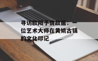 寻访欧阳予倩故居：一位艺术大师在黄姚古镇的文化印记