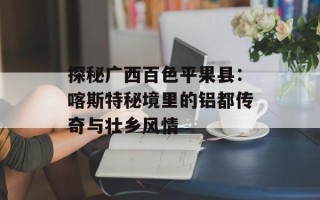 探秘广西百色平果县：喀斯特秘境里的铝都传奇与壮乡风情