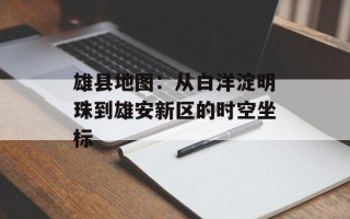雄县地图：从白洋淀明珠到雄安新区的时空坐标