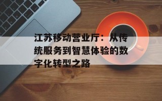 江苏移动营业厅：从传统服务到智慧体验的数字化转型之路