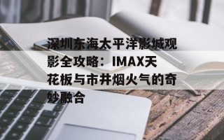 深圳东海太平洋影城观影全攻略：IMAX天花板与市井烟火气的奇妙融合
