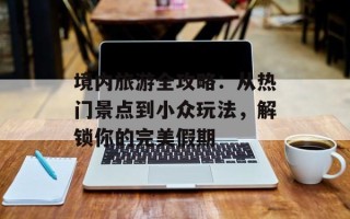 境内旅游全攻略：从热门景点到小众玩法，解锁你的完美假期