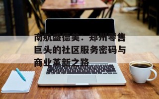 南航盛德美：郑州零售巨头的社区服务密码与商业革新之路