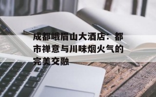 成都峨眉山大酒店：都市禅意与川味烟火气的完美交融