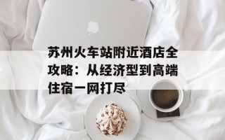 苏州火车站附近酒店全攻略：从经济型到高端住宿一网打尽