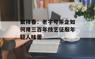 聚祥春：老字号茶企如何用三百年技艺征服年轻人味蕾