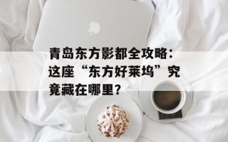 青岛东方影都全攻略：这座“东方好莱坞”究竟藏在哪里？