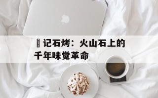 燊记石烤：火山石上的千年味觉革命