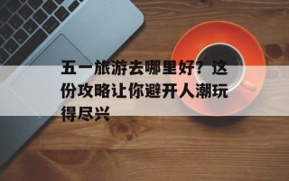 五一旅游去哪里好？这份攻略让你避开人潮玩得尽兴