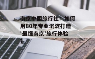 南京中国旅行社：如何用80年专业沉淀打造'最懂南京'旅行体验？