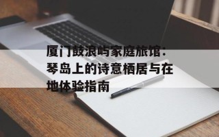 厦门鼓浪屿家庭旅馆：琴岛上的诗意栖居与在地体验指南