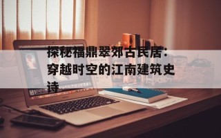 探秘福鼎翠郊古民居：穿越时空的江南建筑史诗