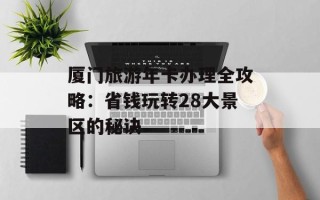 厦门旅游年卡办理全攻略：省钱玩转28大景区的秘诀