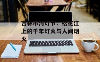 吉林市河灯节：松花江上的千年灯火与人间烟火