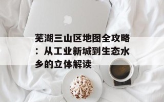 芜湖三山区地图全攻略：从工业新城到生态水乡的立体解读