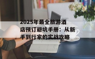 2025年最全旅游酒店预订避坑手册：从新手到行家的实战攻略