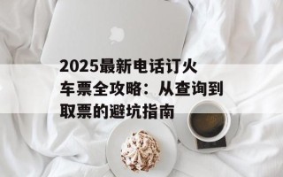 2025最新电话订火车票全攻略：从查询到取票的避坑指南