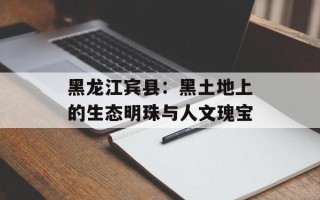 黑龙江宾县：黑土地上的生态明珠与人文瑰宝