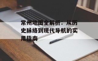 常州地图全解析：从历史脉络到现代导航的实用指南