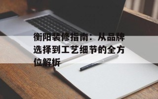 衡阳装修指南：从品牌选择到工艺细节的全方位解析