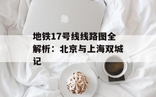 地铁17号线线路图全解析：北京与上海双城记