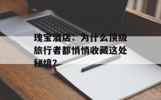 瑰宝酒店：为什么顶级旅行者都悄悄收藏这处秘境？