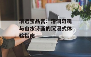 清远宝晶宫：溶洞奇观与山水诗画的沉浸式体验指南