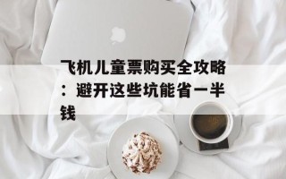 飞机儿童票购买全攻略：避开这些坑能省一半钱