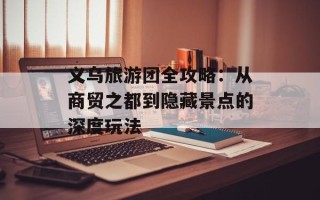 义乌旅游团全攻略：从商贸之都到隐藏景点的深度玩法