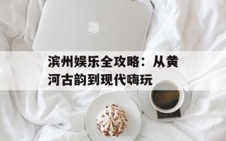 滨州娱乐全攻略：从黄河古韵到现代嗨玩