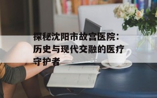 探秘沈阳市故宫医院：历史与现代交融的医疗守护者