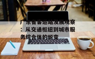 广东省客运站发展观察：从交通枢纽到城市服务综合体的蜕变