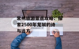 常州旅游景点攻略：探索2500年龙城的诗与远方