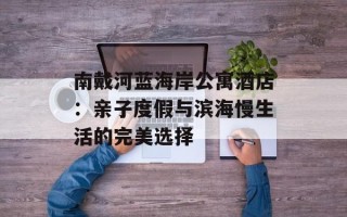 南戴河蓝海岸公寓酒店：亲子度假与滨海慢生活的完美选择