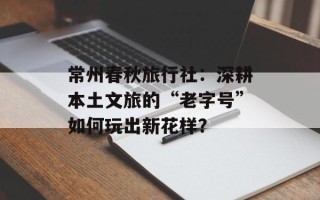 常州春秋旅行社：深耕本土文旅的“老字号”如何玩出新花样？