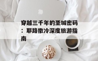 穿越三千年的圣城密码：耶路撒冷深度旅游指南